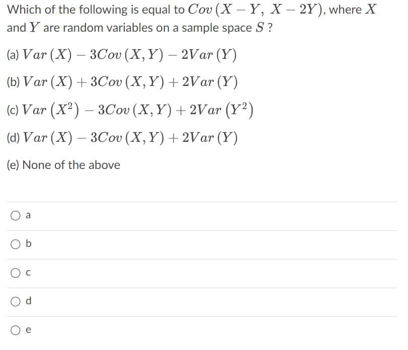 Which of the following is equal to Cov (X-Y, X-2Y), where X
and Y are random variables on a sample space S?
(a) Var (X) – 3Cov (X,Y) – 2Var (Y)
(b) Var (X) + 3Cov (X, Y) + 2Var (Y)
(c) Var (X²) — 3Cov (X, Y) + 2Var (Y²)
(d) Var (X)-3Cov (X, Y) + 2Var (Y)
(e) None of the above
O a
Ob
O C
O d
O e