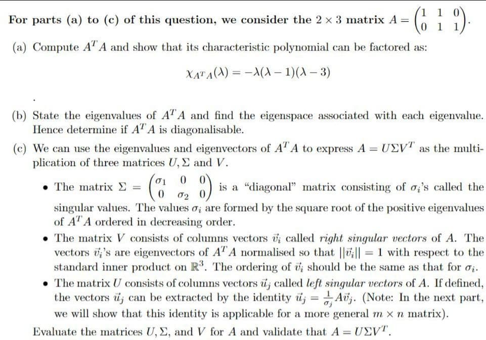 For parts (a) to (c) of this question, we consider the 2 x 3 matrix A = (19)
01
(a) Compute AT A and show that its characteristic polynomial can be factored as:
XATA(X) = X(X - 1)(x-3)
(b) State the eigenvalues of ATA and find the eigenspace associated with each eigenvalue.
Hence determine if AT A is diagonalisable.
(c) We can use the eigenvalues and eigenvectors of ATA to express A = UEVT as the multi-
plication of three matrices U, Σ and V.
0
The matrix > =
8) is a "diagonal" matrix consisting of o's called the
0 02
singular values. The values o, are formed by the square root of the positive eigenvalues
of AT A ordered in decreasing order.
The matrix V consists of columns vectors i called right singular vectors of A. The
vectors 's are eigenvectors of AT A normalised so that |||| = 1 with respect to the
standard inner product on R3. The ordering of v; should be the same as that for ₂.
• The matrix U consists of columns vectors u; called left singular vectors of A. If defined,
the vectors u can be extracted by the identity uj
Av. (Note: In the next part,
we will show that this identity is applicable for a more general m x n matrix).
Evaluate the matrices U, E, and V for A and validate that A = UEVT.