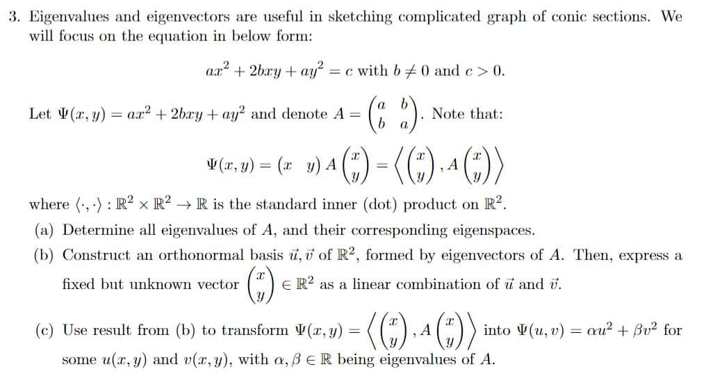 3. Eigenvalues and eigenvectors are useful in sketching complicated graph of conic sections. We
will focus on the equation in below form:
ar² +2bry + ay²: = c with b 0 and c > 0.
(2).
b
Let V(x, y)
=
ax² +2bxy + ay2 and denote A =
Note that:
(x, y) = (x y) A
¹() = (()₁ ^ ())
A
where (...): R² x R² → R is the standard inner (dot) product on R².
(a) Determine all eigenvalues of A, and their corresponding eigenspaces.
(b) Construct an orthonormal basis u, v of R2, formed by eigenvectors of A. Then, express a
fixed but unknown vector
(₁)
ER2 as a linear combination of u and v.
(c) Use result from (b) to transform V(x, y) = ( (*), 4 (”))
A
some u(x, y) and v(x, y), with a, B E R being eigenvalues of A.
into (u, v) au² + Bv² for
=