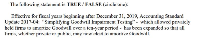 The following statement is TRUE / FALSE (circle one):
Effective for fiscal years beginning after December 31, 2019, Accounting Standard
Update 2017-04: "Simplifying Goodwill Impairment Testing" - which allowed privately
held firms to amortize Goodwill over a ten-year period - has been expanded so that all
firms, whether private or public, may now elect to amortize Goodwill.
