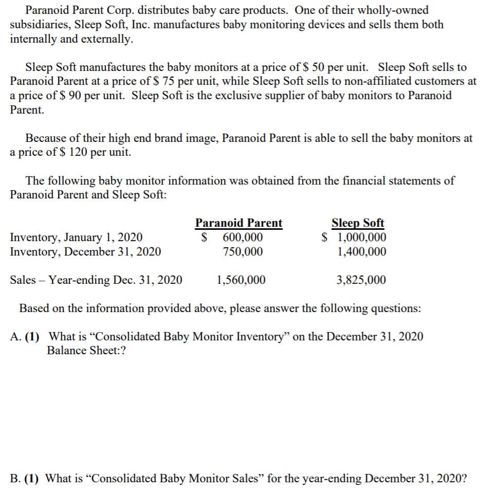 Paranoid Parent Corp. distributes baby care products. One of their wholly-owned
subsidiaries, Sleep Soft, Inc. manufactures baby monitoring devices and sells them both
internally and externally.
Sleep Soft manufactures the baby monitors at a price of $ 50 per unit. Sleep Soft sells to
Paranoid Parent at a price of $ 75 per unit, while Sleep Soft sells to non-affiliated customers at
a price of $ 90 per unit. Sleep Soft is the exclusive supplier of baby monitors to Paranoid
Parent.
Because of their high end brand image, Paranoid Parent is able to sell the baby monitors at
a price of $ 120 per unit.
The following baby monitor information was obtained from the financial statements of
Paranoid Parent and Sleep Soft:
Inventory, January 1, 2020
Inventory, December 31, 2020
Paranoid Parent
$ 600,000
Sleep Soft
$ 1,000,000
1,400,000
750,000
Sales – Year-ending Dec. 31, 2020
1,560,000
3,825,000
Based on the information provided above, please answer the following questions:
A. (1) What is "Consolidated Baby Monitor Inventory" on the December 31, 2020
Balance Sheet:?
B. (1) What is “Consolidated Baby Monitor Sales" for the year-ending December 31, 2020?
