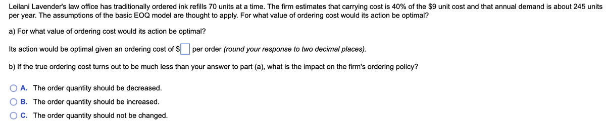 Leilani Lavender's law office has traditionally ordered ink refills 70 units at a time. The firm estimates that carrying cost is 40% of the $9 unit cost and that annual demand is about 245 units
per year. The assumptions of the basic EOQ model are thought to apply. For what value of ordering cost would its action be optimal?
a) For what value of ordering cost would its action be optimal?
Its action would be optimal given an ordering cost of $
per order (round your response to two decimal places).
b) If the true ordering cost turns out to be much less than your answer to part (a), what is the impact on the firm's ordering policy?
A. The order quantity should be decreased.
B. The order quantity should be increased.
C. The order quantity should not be changed.