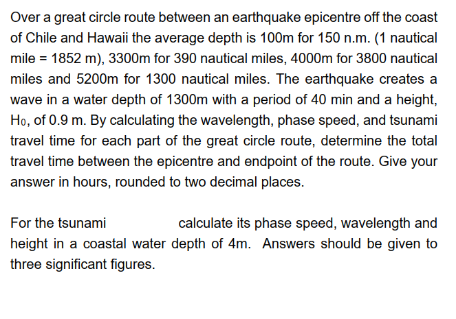 Over a great circle route between an earthquake epicentre off the coast
of Chile and Hawaii the average depth is 100m for 150 n.m. (1 nautical
mile = 1852 m), 3300m for 390 nautical miles, 4000m for 3800 nautical
miles and 5200m for 1300 nautical miles. The earthquake creates a
wave in a water depth of 1300m with a period of 40 min and a height,
Ho, of 0.9 m. By calculating the wavelength, phase speed, and tsunami
travel time for each part of the great circle route, determine the total
travel time between the epicentre and endpoint of the route. Give your
answer in hours, rounded to two decimal places.
For the tsunami
calculate its phase speed, wavelength and
height in a coastal water depth of 4m. Answers should be given to
three significant figures.