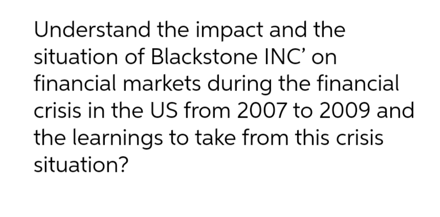 Understand the impact and the
situation of Blackstone INC' on
financial markets during the financial
crisis in the US from 2007 to 2009 and
the learnings to take from this crisis
situation?