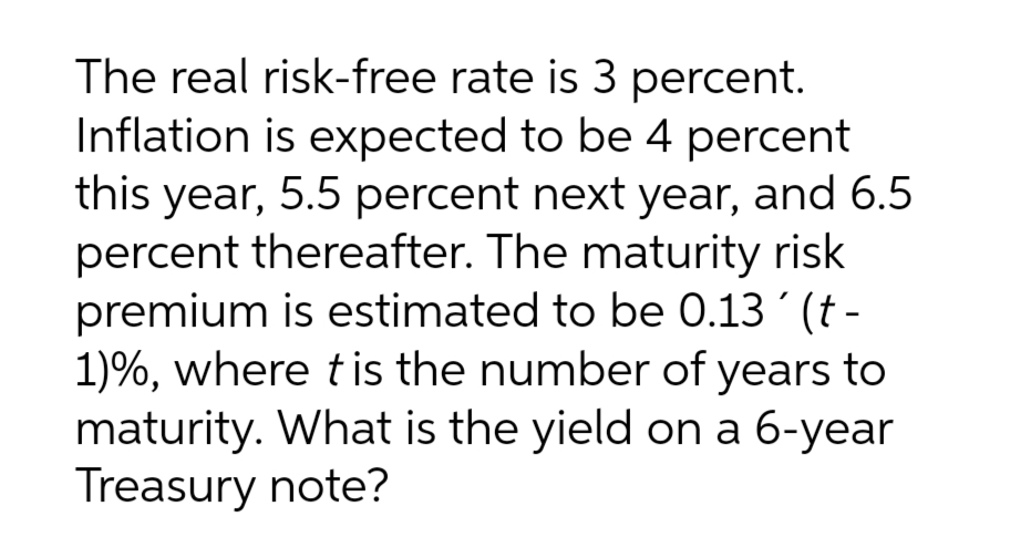 The real risk-free rate is 3 percent.
Inflation is expected to be 4 percent
this year, 5.5 percent next year, and 6.5
percent thereafter. The maturity risk
premium is estimated to be 0.13' (t-
1)%, where t is the number of years to
maturity. What is the yield on a 6-year
Treasury note?