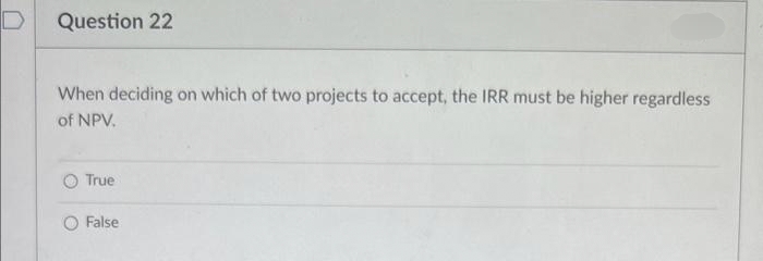 D
Question 22
When deciding on which of two projects to accept, the IRR must be higher regardless
of NPV.
True
False