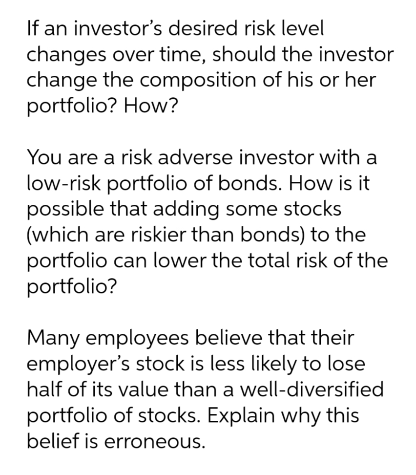If an investor's desired risk level
changes over time, should the investor
change the composition of his or her
portfolio? How?
You are a risk adverse investor with a
low-risk portfolio of bonds. How is it
possible that adding some stocks
(which are riskier than bonds) to the
portfolio can lower the total risk of the
portfolio?
Many employees believe that their
employer's stock is less likely to lose
half of its value than a well-diversified
portfolio of stocks. Explain why this
belief is erroneous.