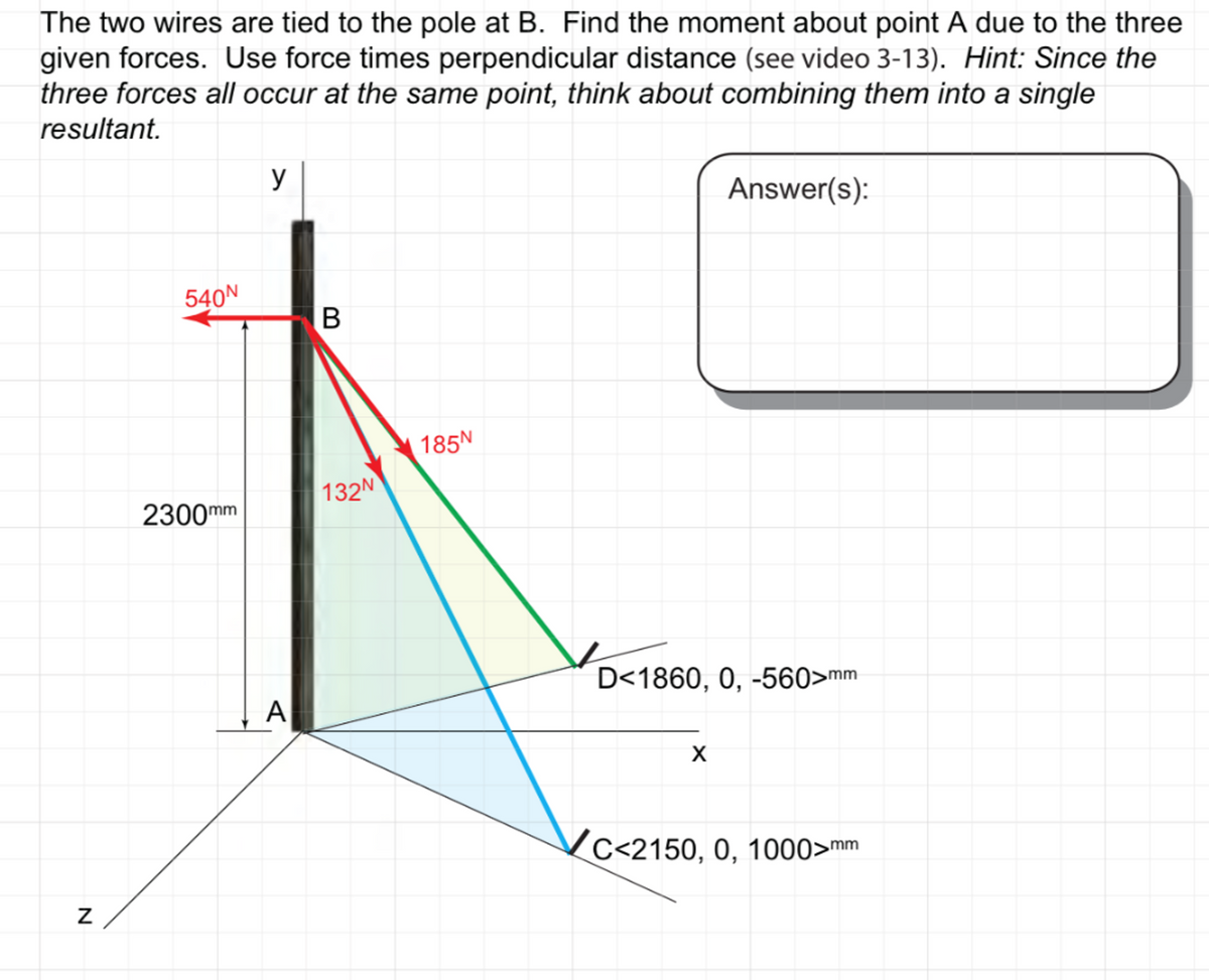 The two wires are tied to the pole at B. Find the moment about point A due to the three
given forces. Use force times perpendicular distance (see video 3-13). Hint: Since the
three forces all occur at the same point, think about combining them into a single
resultant.
y
Answer(s):
540N
D<1860, 0, -560>mm
X
c<2150, 0, 1000>mm
N
2300mm
A
B
132N
185N