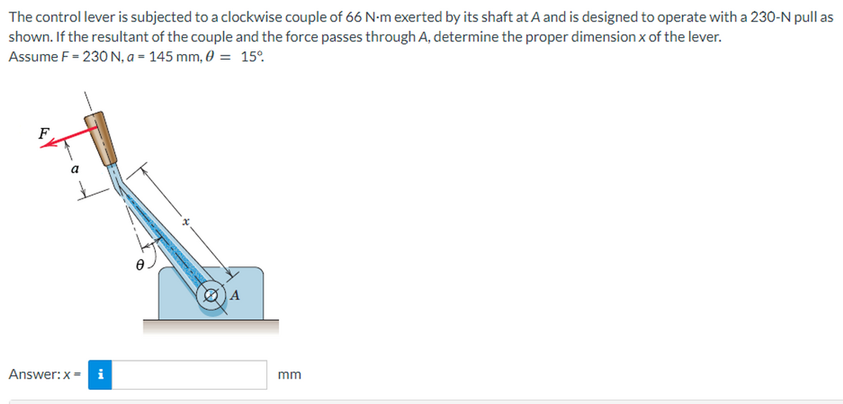 The control lever is subjected to a clockwise couple of 66 N-m exerted by its shaft at A and is designed to operate with a 230-N pull as
shown. If the resultant of the couple and the force passes through A, determine the proper dimension x of the lever.
Assume F = 230 N, a = 145 mm, 0 = 15°
F
A
a
Answer: x = i
mm