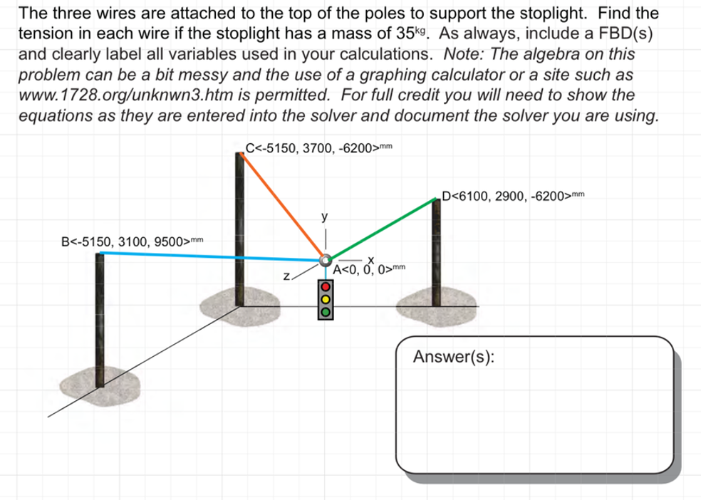 The three wires are attached to the top of the poles to support the stoplight. Find the
tension in each wire if the stoplight has a mass of 35kg. As always, include a FBD(s)
and clearly label all variables used in your calculations. Note: The algebra on this
problem can be a bit messy and the use of a graphing calculator or a site such as
www.1728.org/unknwn3.htm is permitted. For full credit you will need to show the
equations as they are entered into the solver and document the solver you are using.
C<-5150, 3700, -6200>mm
D<6100, 2900, -6200>mm
B<-5150, 3100, 9500>mm
Z
A<0, 0, 0>
ooo
0>mm
Answer(s):