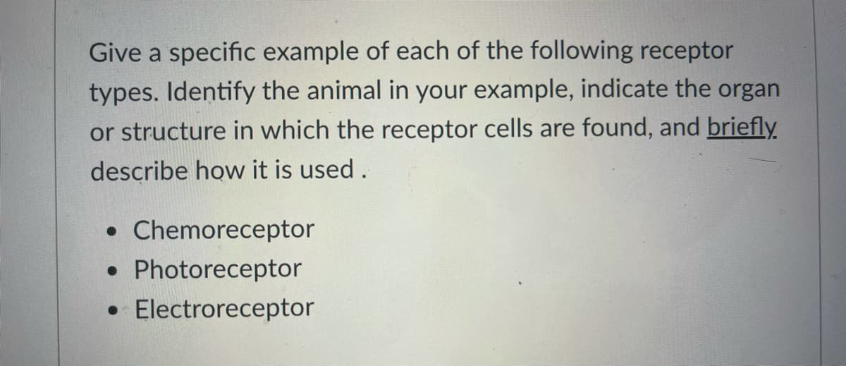 Give a specific example of each of the following receptor
types. Identify the animal in your example, indicate the organ
or structure in which the receptor cells are found, and briefly
describe how it is used.
• Chemoreceptor
Photoreceptor
• Electroreceptor
