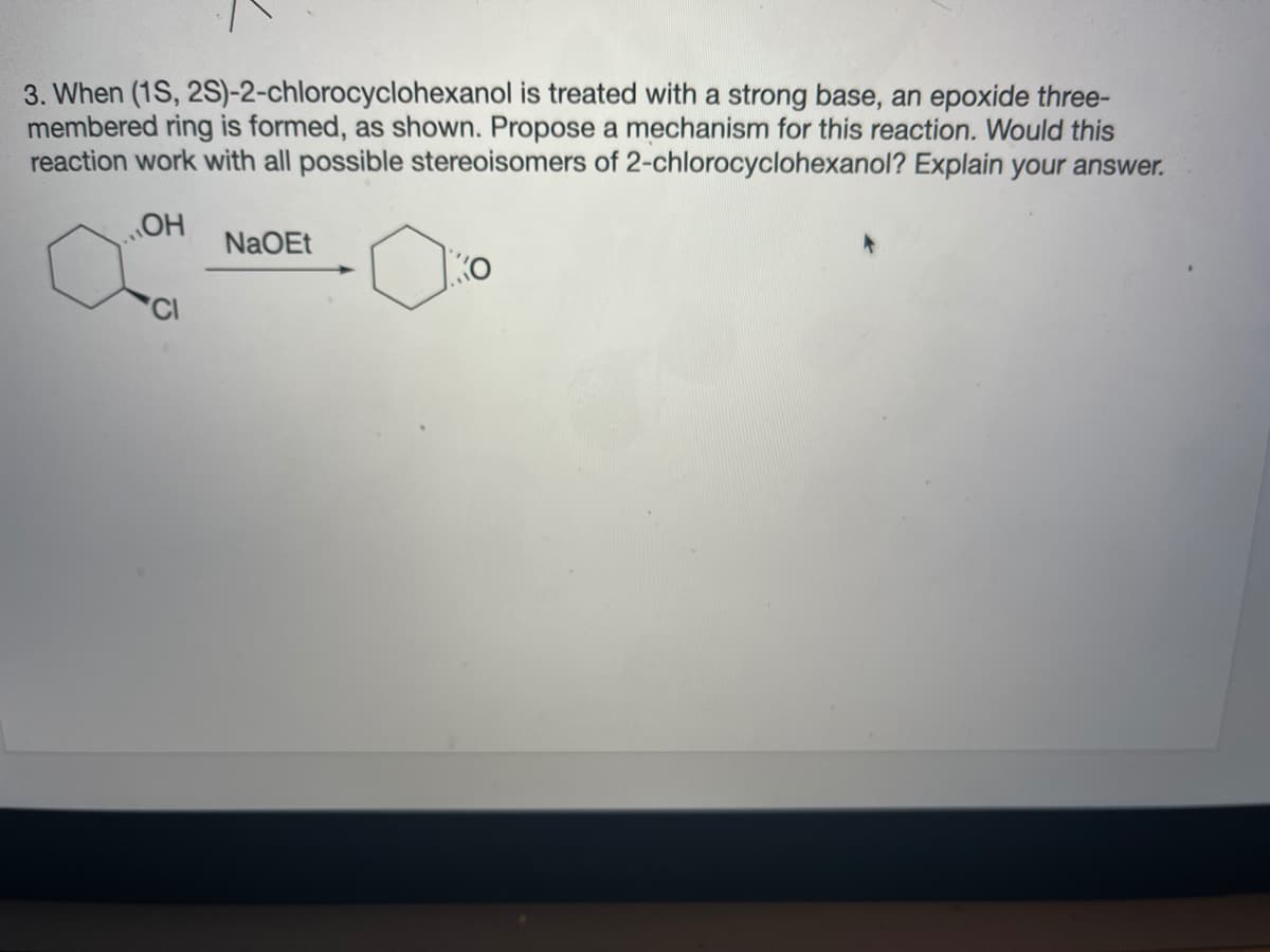 3. When (1S, 2S)-2-chlorocyclohexanol is treated with a strong base, an epoxide three-
membered ring is formed, as shown. Propose a mechanism for this reaction. Would this
reaction work with all possible stereoisomers of 2-chlorocyclohexanol? Explain your answer.
NaOEt
Ko
