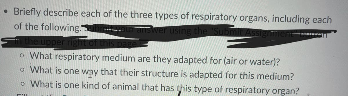 Briefly describe each of the three types of respiratory organs, including each
of the following.ab your answer using the "Submit Assignment" by
the upper right of this page
o What respiratory medium are they adapted for (air or water)?
o What is one way that their structure is adapted for this medium?
o What is one kind of animal that has this type of respiratory organ?
