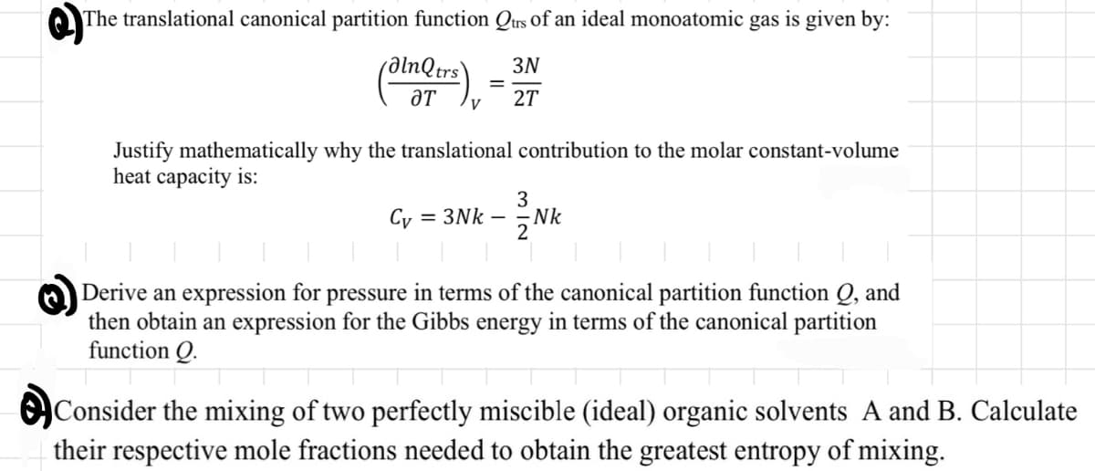 The translational canonical partition function Qtrs of an ideal monoatomic gas is given by:
3N
2T
alnQtrs
ƏT
√²
=
Justify mathematically why the translational contribution to the molar constant-volume
heat capacity is:
Cy = 3Nk
3
- Nk
Derive an expression for pressure in terms of the canonical partition function Q, and
then obtain an expression for the Gibbs energy in terms of the canonical partition
function Q.
Consider the mixing of two perfectly miscible (ideal) organic solvents A and B. Calculate
their respective mole fractions needed to obtain the greatest entropy of mixing.