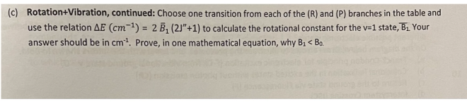 (c) Rotation+Vibration, continued: Choose one transition from each of the (R) and (P) branches in the table and
use the relation AE (cm-¹) = 2 B₁ (21"+1) to calculate the rotational constant for the v=1 state, B₁ Your
answer should be in cm¹. Prove, in one mathematical equation, why B₁ < Bo.