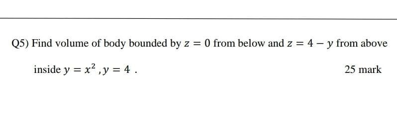 Q5) Find volume of body bounded by z = 0 from below and z = 4 – y from above
inside y = x2 ,y = 4 .
25 mark
