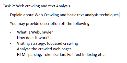 Task 2: Web crawling and text Analysis
Explain about Web Crawling and basic text analysis techniques.
You may provide description off the following:
- What is WebCrawler
How does it work?
Visiting strategy, focussed crawling
Analyse the crawled web pages
HTML parsing, Tokenization, Full text indexing etc.,