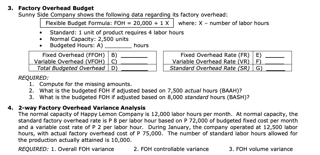 3. Factory Overhead Budget
Sunny Side Company shows the following data regarding its factory overhead:
Flexible Budget Formula: FOH = 20,000 + 1 X where: X - number of labor hours
Standard: 1 unit of product requires 4 labor hours
Normal Capacity: 2,500 units
Budgeted Hours: A)
Fixed Overhead (FFOH) B)
Variable Overhead (VFOH) C)
Total Budgeted Overhead D)
REQUIRED:
hours
Fixed Overhead Rate (FR) E)
Variable Overhead Rate (VR) F)
Standard Overhead Rate (SR) G)
1. Compute for the missing amounts.
What is the budgeted FOH if adjusted based on 7,500 actual hours (BAAH)?
2.
3. What is the budgeted FOH if adjusted based on 8,000 standard hours (BASH)?
4. 2-way Factory Overhead Variance Analysis
The normal capacity of Happy Lemon Company is 12,000 labor hours per month. At normal capacity, the
standard factory overhead rate is P 8 per labor hour based on P 72,000 of budgeted fixed cost per month
and a variable cost rate of P 2 per labor hour. During January, the company operated at 12,500 labor
hours, with actual factory overhead cost of P 75,000. The number of standard labor hours allowed for
the production actually attained is 10,000.
REQUIRED: 1. Overall FOH variance
2. FOH controllable variance
3. FOH volume variance