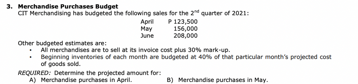 3. Merchandise Purchases Budget
CIT Merchandising has budgeted the following sales for the 2nd quarter of 2021:
Other budgeted estimates are:
April
May
June
P 123,500
156,000
208,000
All merchandises are to sell at its invoice cost plus 30% mark-up.
Beginning inventories of each month are budgeted at 40% of that particular month's projected cost
of goods sold.
REQUIRED: Determine the projected amount for:
A) Merchandise purchases in April.
B) Merchandise purchases in May.