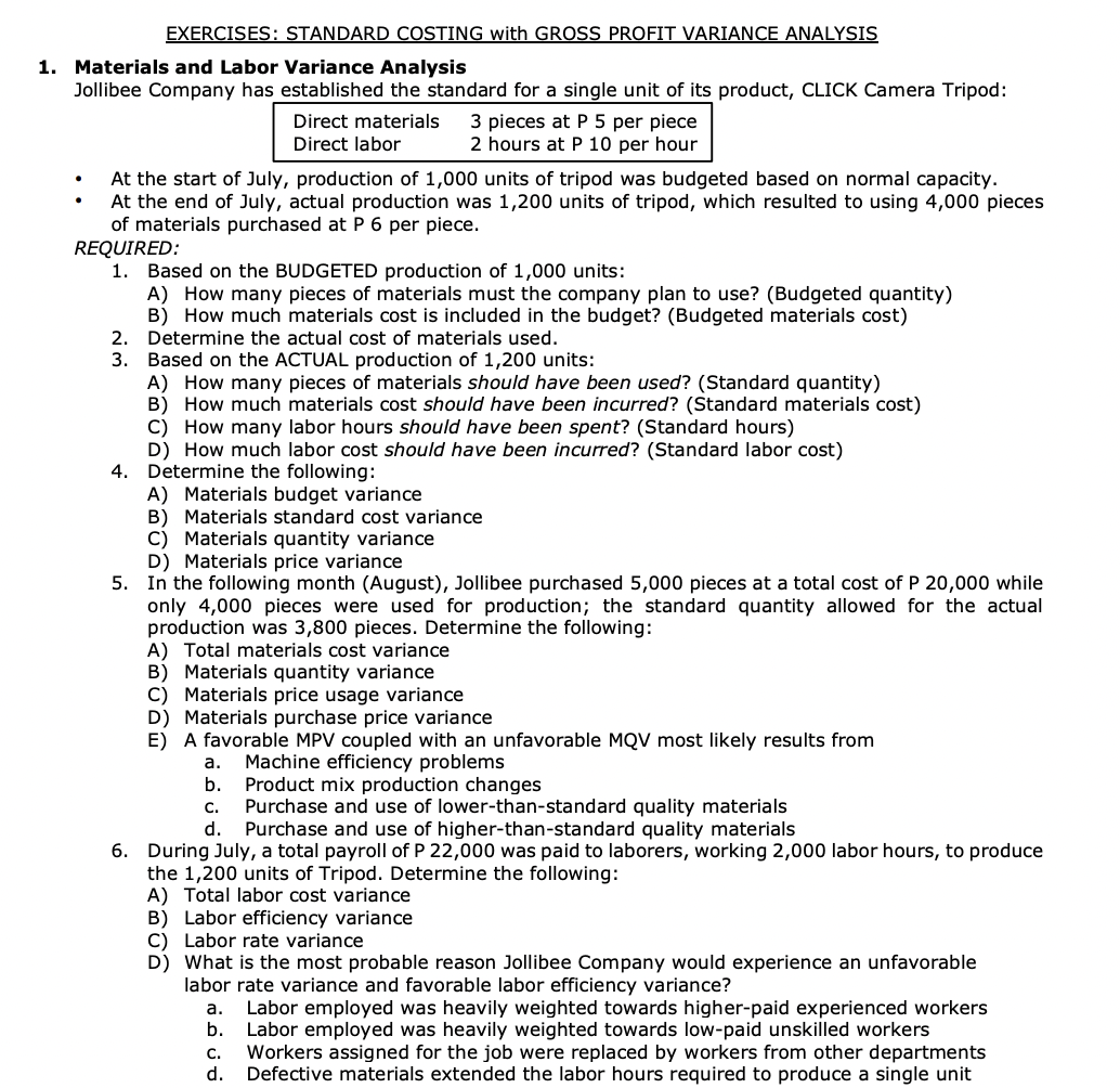 EXERCISES: STANDARD COSTING with GROSS PROFIT VARIANCE ANALYSIS
1. Materials and Labor Variance Analysis
Jollibee Company has established the standard for a single unit of its product, CLICK Camera Tripod:
Direct materials
Direct labor
2.
3.
3 pieces at P 5 per piece
2 hours at P 10 per hour
At the start of July, production of 1,000 units of tripod was budgeted based on normal capacity.
At the end of July, actual production was 1,200 units of tripod, which resulted to using 4,000 pieces
of materials purchased at P 6 per piece.
REQUIRED:
1. Based on the BUDGETED production of 1,000 units:
A) How many pieces of materials must the company plan to use? (Budgeted quantity)
B) How much materials cost is included in the budget? (Budgeted materials cost)
Determine the actual cost of materials used.
Based on the ACTUAL production of 1,200 units:
A) How many pieces of materials should have been used? (Standard quantity)
B) How much materials cost should have been incurred? (Standard materials cost)
C) How many labor hours should have been spent? (Standard hours)
D) How much labor cost should have been incurred? (Standard labor cost)
4. Determine the following:
A) Materials budget variance
B) Materials standard cost variance
C) Materials quantity variance
D) Materials price variance
5. In the following month (August), Jollibee purchased 5,000 pieces at a total cost of P 20,000 while
only 4,000 pieces were used for production; the standard quantity allowed for the actual
production was 3,800 pieces. Determine the following:
A) Total materials cost variance
B) Materials quantity variance
C) Materials price usage variance
D) Materials purchase price variance
E) A favorable MPV coupled with an unfavorable MQV most likely results from
a. Machine efficiency problems
b.
Product mix production changes
Purchase and use of lower-than-standard quality materials
C.
d. Purchase and use of higher-than-standard quality materials
6. During July, a total payroll of P 22,000 was paid to laborers, working 2,000 labor hours, to produce
the 1,200 units of Tripod. Determine the following:
A) Total labor cost variance
B) Labor efficiency variance
C) Labor rate variance
D) What is the most probable reason Jollibee Company would experience an unfavorable
labor rate variance and favorable labor efficiency variance?
a. Labor employed was heavily weighted towards higher-paid experienced workers
b. Labor employed was heavily weighted towards low-paid unskilled workers
C. Workers assigned for the job were replaced by workers from other departments
d. Defective materials extended the labor hours required to produce a single unit