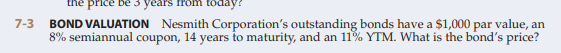 the price be 3 years
Pom today
7-3
BOND VALUATION Nesmith Corporation's outstanding bonds have a $1,000 par value, an
8% semiannual coupon, 14 years to maturity, and an 11% YTM. What is the bond's price?
