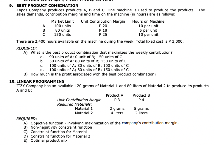 9. BEST PRODUCT COMBINATION
Kapos Company produces products A, B and C. One machine is used to produce the products. The
sales demands, contribution margins and time on the machine (in hours) are as follows:
Market Limit Unit Contribution Margin
100 units
P 20
Hours on Machine
10 per unit
5 per unit
10 per unit
80 units
150 units
There are 2,400 hours available on the machine during the week. Total fixed cost is P 3,000.
REQUIRED:
A) What is the best product combination that maximizes the weekly contribution?
a.
90 units of A; 0 unit of B; 150 units of C
b.
50 units of A; 80 units of B; 150 units of C
A
B
с
P 18
P 25
C.
100 units of A; 80 units of B; 100 units of C
d. 100 units of A; 80 units of B; 150 units of C
B) How much is the profit associated with the best product combination?
10. LINEAR PROGRAMMING
ITZY Company has an available 120 grams of Material 1 and 80 liters of Material 2 to produce its products
A and B:
Unit Contribution Margin
Required Materials:
Material 1
Material 2
Product A
P3
2 grams
4 liters
Product B
P4
5 grams
2 liters
REQUIRED:
A) Objective function - involving maximization of the company's contribution margin.
B) Non-negativity constraint function
C) Constraint function for Material 1
D) Constraint function for Material 2
E) Optimal product mix