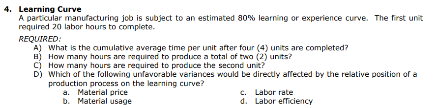 4. Learning Curve
A particular manufacturing job is subject to an estimated 80% learning or experience curve. The first unit
required 20 labor hours to complete.
REQUIRED:
A) What is the cumulative average time per unit after four (4) units are completed?
B) How many hours are required to produce a total of two (2) units?
C)
How many hours are required to produce the second unit?
D) Which of the following unfavorable variances would be directly affected by the relative position of a
production process on the learning curve?
a. Material price
b. Material usage
C.
Labor rate
d. Labor efficiency