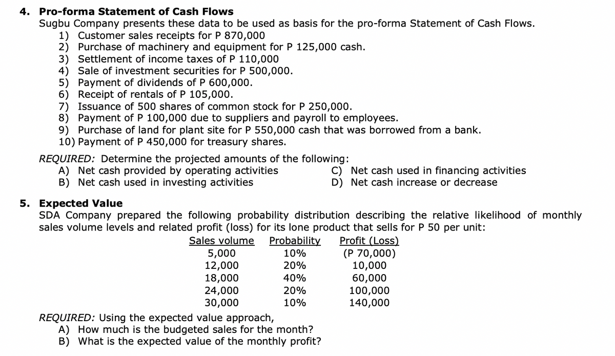 4. Pro-forma Statement of Cash Flows
Sugbu Company presents these data to be used as basis for the pro-forma Statement of Cash Flows.
1) Customer sales receipts for P 870,000
2) Purchase of machinery and equipment for P 125,000 cash.
3) Settlement of income taxes of P 110,000
4) Sale of investment securities for P 500,000.
5) Payment of dividends of P 600,000.
6) Receipt of rentals of P 105,000.
7) Issuance of 500 shares of common stock for P 250,000.
8) Payment of P 100,000 due to suppliers and payroll to employees.
9) Purchase of land for plant site for P 550,000 cash that was borrowed from a bank.
10) Payment of P 450,000 for treasury shares.
REQUIRED: Determine the projected amounts of the following:
A) Net cash provided by operating activities
B) Net cash used in investing activities
5. Expected Value
SDA Company prepared the following probability distribution describing the relative likelihood of monthly
sales volume levels and related profit (loss) for its lone product that sells for P 50 per unit:
Sales volume Probability
Profit (Loss)
10%
20%
40%
20%
10%
5,000
12,000
18,000
24,000
30,000
C) Net cash used in financing activities
D) Net cash increase or decrease
REQUIRED: Using the expected value approach,
A) How much is the budgeted sales for the month?
B) What is the expected value of the monthly profit?
(P 70,000)
10,000
60,000
100,000
140,000