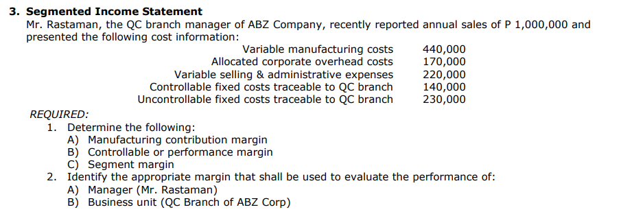 3. Segmented Income Statement
Mr. Rastaman, the QC branch manager of ABZ Company, recently reported annual sales of P 1,000,000 and
presented the following cost information:
REQUIRED:
Variable manufacturing costs
Allocated corporate overhead costs
Variable selling & administrative expenses
Controllable fixed costs traceable to QC branch
Uncontrollable fixed costs traceable to QC branch
440,000
170,000
A) Manager (Mr. Rastaman)
B) Business unit (QC Branch of ABZ Corp)
220,000
140,000
230,000
1. Determine the following:
A) Manufacturing contribution margin
B) Controllable or performance margin
C) Segment margin
2. Identify the appropriate margin that shall be used to evaluate the performance of: