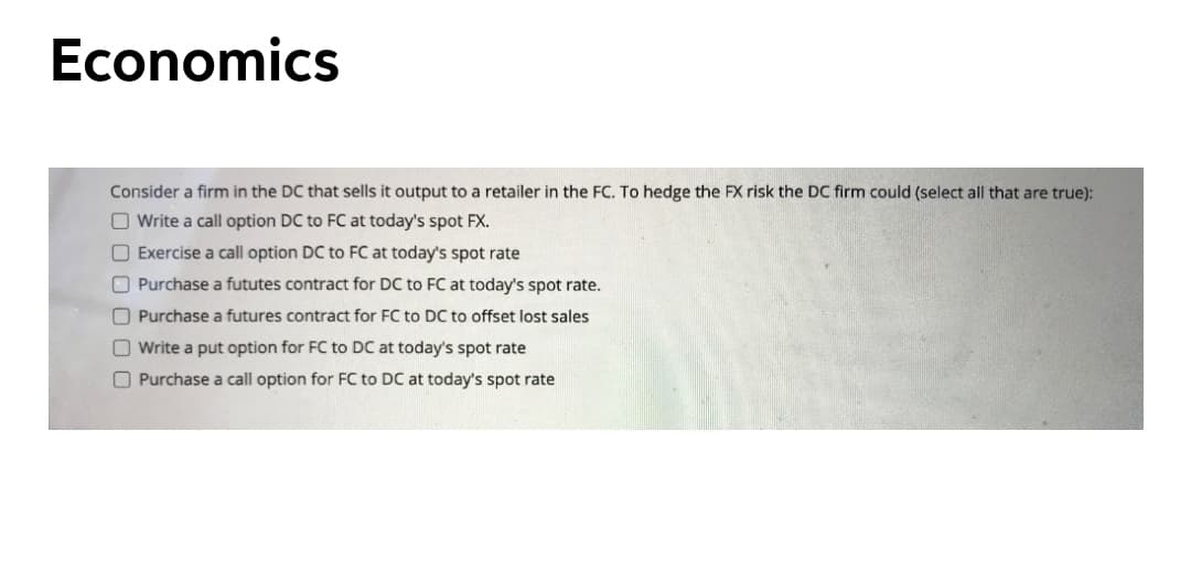 Economics
Consider a firm in the DC that sells it output to a retailer in the FC. To hedge the FX risk the DC firm could (select all that are true):
O Write a call option DC to FC at today's spot FX.
O Exercise a call option DC to FC at today's spot rate
O Purchase a fututes contract for DC to FC at today's spot rate.
O Purchase a futures contract for FC to DC to offset lost sales
O Write a put option for FC to DC at today's spot rate
O Purchase a call option for FC to DC at today's spot rate
