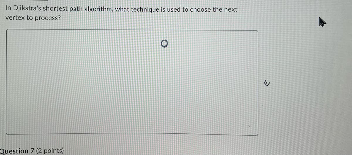 In Djikstra's shortest path algorithm, what technique is used to choose the next
vertex to process?
Question 7 (2 points)
O