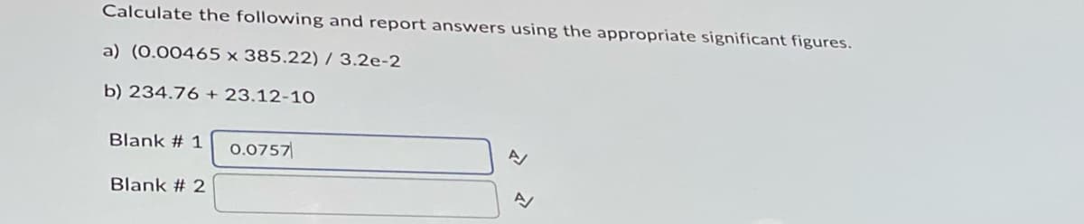 Calculate the following and report answers using the appropriate significant figures.
a) (0.00465 x 385.22) / 3.2e-2
b) 234.76 + 23.12-10
Blank # 1 0.0757
Blank # 2
N