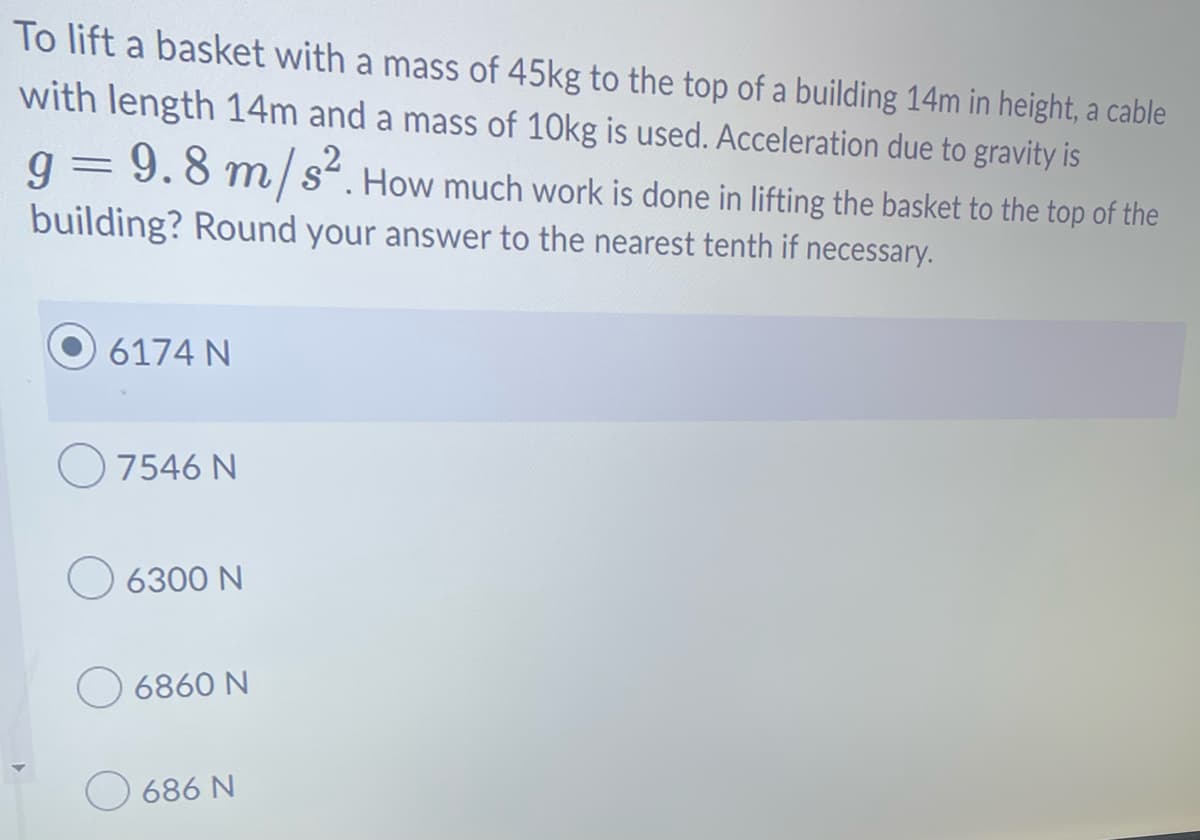 To lift a basket with a mass of 45kg to the top of a building 14m in height, a cable
with length 14m and a mass of 10kg is used. Acceleration due to gravity is
9.8 m/s². How much work is done in lifting the basket to the top of the
building? Round your answer to the nearest tenth if necessary.
9
=
6174 N
7546 N
6300 N
6860 N
686 N