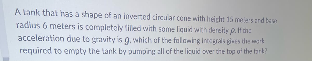 A tank that has a shape of an inverted circular cone with height 15 meters and base
radius 6 meters is completely filled with some liquid with density p. If the
acceleration due to gravity is g, which of the following integrals gives the work
required to empty the tank by pumping all of the liquid over the top of the tank?