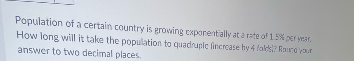 Population of a certain country is growing exponentially at a rate of 1.5% per year.
How long will it take the population to quadruple (increase by 4 folds)? Round your
answer to two decimal places.