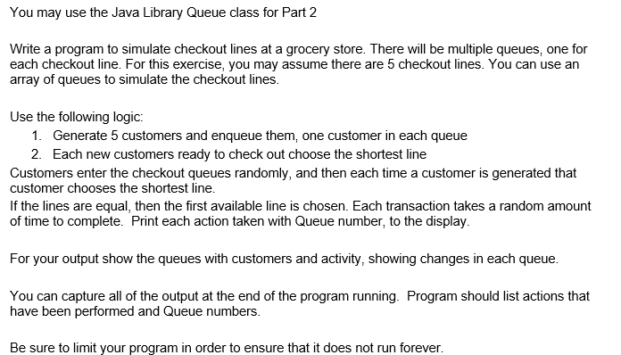 You may use the Java Library Queue class for Part 2
Write a program to simulate checkout lines at a grocery store. There will be multiple queues, one for
each checkout line. For this exercise, you may assume there are 5 checkout lines. You can use an
array of queues to simulate the checkout lines.
Use the following logic:
1. Generate 5 customers and enqueue them, one customer in each queue
2. Each new customers ready to check out choose the shortest line
Customers enter the checkout queues randomly, and then each time a customer is generated that
customer chooses the shortest line.
If the lines are equal, then the first available line is chosen. Each transaction takes a random amount
of time to complete. Print each action taken with Queue number, to the display.
For your output show the queues with customers and activity, showing changes in each queue.
You can capture all of the output at the end of the program running. Program should list actions that
have been performed and Queue numbers.
Be sure to limit your program in order to ensure that it does not run forever.