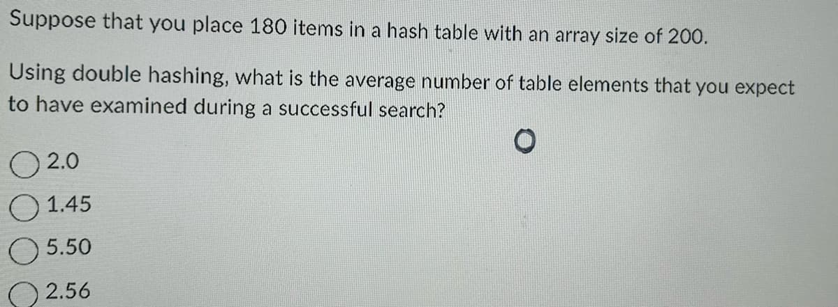 Suppose that you place 180 items in a hash table with an array size of 200.
Using double hashing, what is the average number of table elements that you expect
to have examined during a successful search?
O
02.0
1.45
5.50
2.56