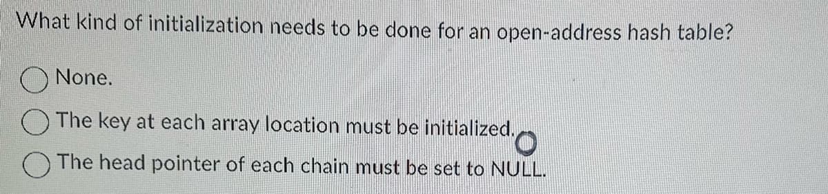 What kind of initialization needs to be done for an open-address hash table?
None.
The key at each array location must be initialized.
O
The head pointer of each chain must be set to NULL.