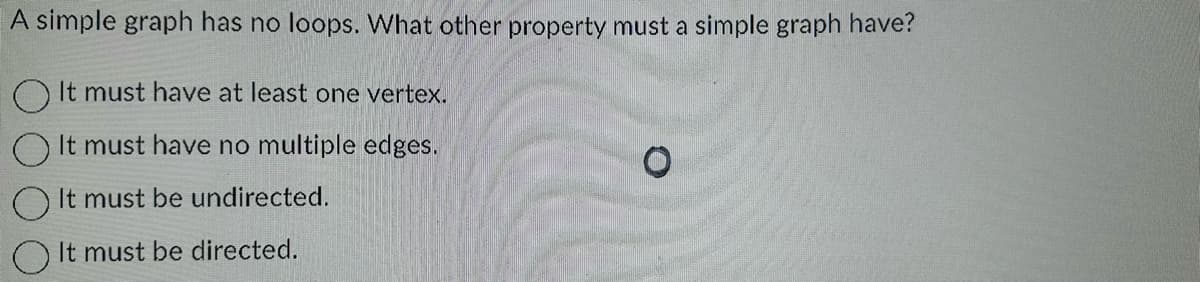 A simple graph has no loops. What other property must a simple graph have?
It must have at least one vertex.
It must have no multiple edges.
It must be undirected.
It must be directed.
O