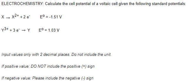 ELECTROCHEMISTRY: Calculate the cell potential of a voltaic cell given the following standard potentials:
X - x2+ + 2 e
E° = -1.51 V
y3+ + 3 e - Y
E° = 1.03 V
Input values only with 2 decimal places. Do not include the unit.
If positive value: DO NOT include the positive (+) sign
If negative value: Please include the negative (-) sign
