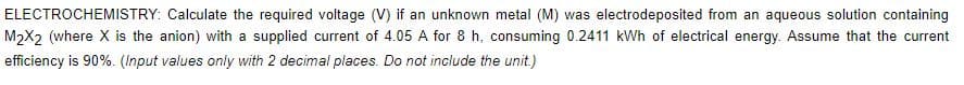 ELECTROCHEMISTRY: Calculate the required voltage (V) if an unknown metal (M) was electrodeposited from an aqueous solution containing
M2X2 (where X is the anion) with a supplied current of 4.05 A for 8 h, consuming 0.2411 kWh of electrical energy. Assume that the current
efficiency is 90%. (Input values only with 2 decimal places. Do not include the unit.)
