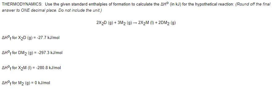 THERMODYNAMICS: Use the given standard enthalpies of formation to calculate the AH° (in kJ) for the hypothetical reaction: (Round off the final
answer to ONE decimal place. Do not include the unit.)
2X2D (g) + 3M2 (9) – 2X2M (1) + 2DM2 (g)
AH°; for X2D (g) = -27.7 kJ/mol
!!
AH°; for DM2 (g) = -297.3 kJ/mol
!!
AH°f for X2M (1) = -280.8 kJ/mol
AH°; for M2 (g) = 0 kJ/mol
