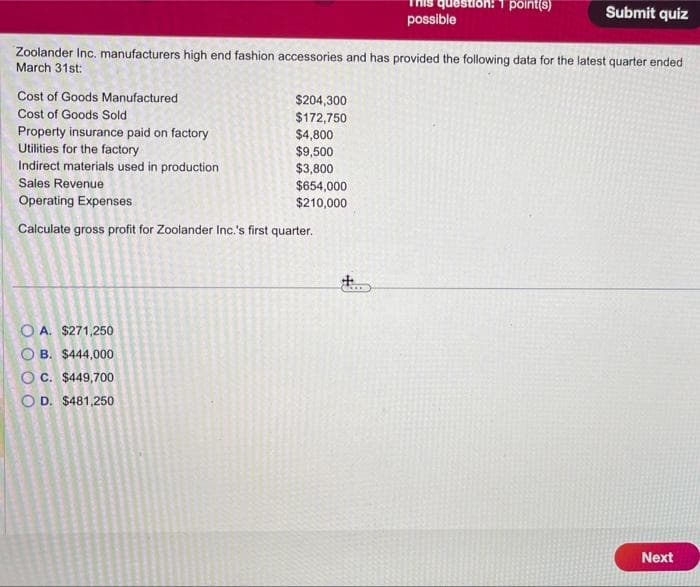 Cost of Goods Manufactured
Cost of Goods Sold
Zoolander Inc. manufacturers high end fashion accessories and has provided the following data for the latest quarter ended
March 31st:
$204,300
$172,750
$4,800
$9,500
$3,800
Property insurance paid on factory
Utilities for the factory
Indirect materials used in production
Sales Revenue
Operating Expenses
Calculate gross profit for Zoolander Inc.'s first quarter.
OA. $271,250
B. $444,000
OC. $449,700
OD. $481,250
question: 1 point(s)
$654,000
$210,000
possible
Submit quiz
Next