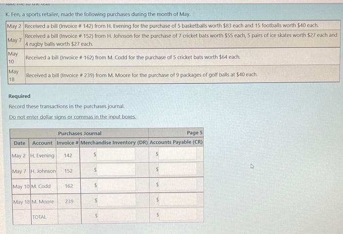 IGNC THE WHIC SCAL
K. Fen, a sports retailer, made the following purchases during the month of May.
May 2 Received a bill (Invoice # 142) from H. Evening for the purchase of 5 basketballs worth $83 each and 15 footballs worth $40 each.
Received a bill (Invoice # 152) from H. Johnson for the purchase of 7 cricket bats worth $55 each, 5 pairs of ice skates worth $27 each and
4 rugby balls worth $27 each.
May 7
Received a bill (Invoice # 162) from M. Codd for the purchase of 5 cricket bats worth $64 each.
May
10
May
18
Received a bill (Invoice # 239) from M. Moore for the purchase of 9 packages of golf balls at $40 each.
Required
Record these transactions in the purchases journal.
Do not enter dollar signs or commas in the input boxes.
Date
Purchases Journal
Page 5
Account Invoice #Merchandise Inventory (DR) Accounts Payable (CR)
May 2
May 7 H. Johnson
H. Evening 142
May 10 M. Codd
May 18 M. Moore
TOTAL
152
162
239
$
$
M
$
S
10%
$
50.
$