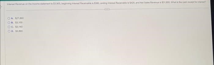 Interest Revenue on the income statement is $3.900, beginning Interest Receivable is $360, ending Interest Receivable is $420, and Net Sales Revenue is $31,800. What is the cash receipt for interest?
OA. $27,860
OB $3,100
OC. $3,140
OD. $3.860