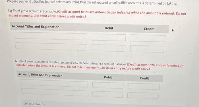 Prepare year-end adjusting journal entries assuming that the estimate of uncollectible accounts is determined by taking:
(1) 5% of gross accounts receivable. (Credit account titles are automatically indented when the amount is entered. Do not
indent manually. List debit entry before credit entry.)
Account Titles and Explanation
Account Titles and Explanation
Debit
(2) 3% of gross accounts receivable (assuming a $750 debit allowance account balance). (Credit account titles are automatically
indented when the amount is entered. Do not indent manually. List debit entry before credit entry.)
List of Accounts
Credit
Debit
Credit