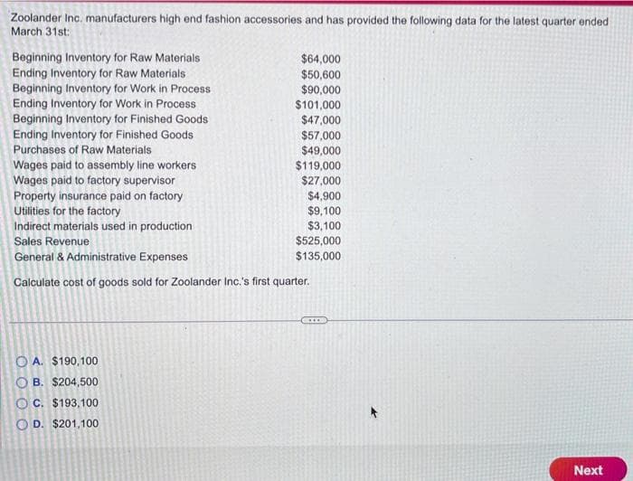 Zoolander Inc. manufacturers high end fashion accessories and has provided the following data for the latest quarter ended
March 31st:
Beginning Inventory for Raw Materials
Ending Inventory for Raw Materials
Beginning Inventory for Work in Process
Ending Inventory for Work in Process
Beginning Inventory for Finished Goods
Ending Inventory for Finished Goods
Purchases of Raw Materials
Wages paid to assembly line workers
Wages paid to factory supervisor
Property insurance paid on factory
Utilities for the factory
Indirect materials used in production
Sales Revenue
General & Administrative Expenses
Calculate cost of goods sold for Zoolander Inc.'s first quarter.
O A. $190,100
OB. $204,500
OC. $193,100
OD. $201,100
$64,000
$50,600
$90,000
$101,000
$47,000
$57,000
$49,000
$119,000
$27,000
$4,900
$9,100
$3,100
$525,000
$135,000
Next