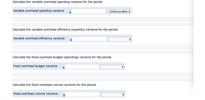 Calculate the variable overhead spending variance for the period.
Variable overhead spending variance
Calculate the variable overhead efficiency (quantity) variance for the period.
Variable overhead efficiency variance
Unfavourable :
Calculate the fixed overhead budget (spending) variance for the period.
Fixed overhead budget variance
Calculate the fixed overhead volume variance for the period.
Fixed overhead volume variance
: