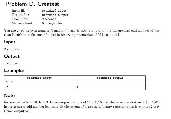 Problem D. Greatest
Input file:
Output file:
standard input
standard output
Time limit:
2 seconds
Memory limit:
64 megabytes
You are given an even number N and an integer K and you have to find the greatest odd number M less
than N such that the sum of digits in binary representation of M is at most K.
Input
2 numbers.
Output
1 number
Examples
standard input
standard output
10 2
25
1
Note
For case when N = 10, K = 2. Binary representation of 10 is 1010 and binary representation of 9 is 1001,
hence greatest odd number less than 10 whose sum of digits in its binary representation is at most 2 is 9.
Hence output is 9.
