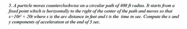 5. A particle moves counterclockwise on a circular path of 400 ft radius. It starts from a
fixed point which is horizontally to the right of the center of the path and moves so that
s=1012 + 20t where s is the arc distance in feet and t is the time in sec. Compute the x and
y components of acceleration at the end of 3 sec.
